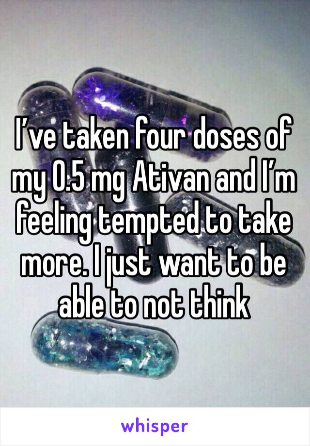 I’ve taken four doses of my 0.5 mg Ativan and I’m feeling tempted to take more. I just want to be able to not think