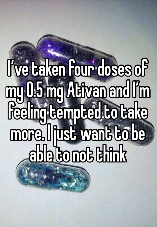 I’ve taken four doses of my 0.5 mg Ativan and I’m feeling tempted to take more. I just want to be able to not think