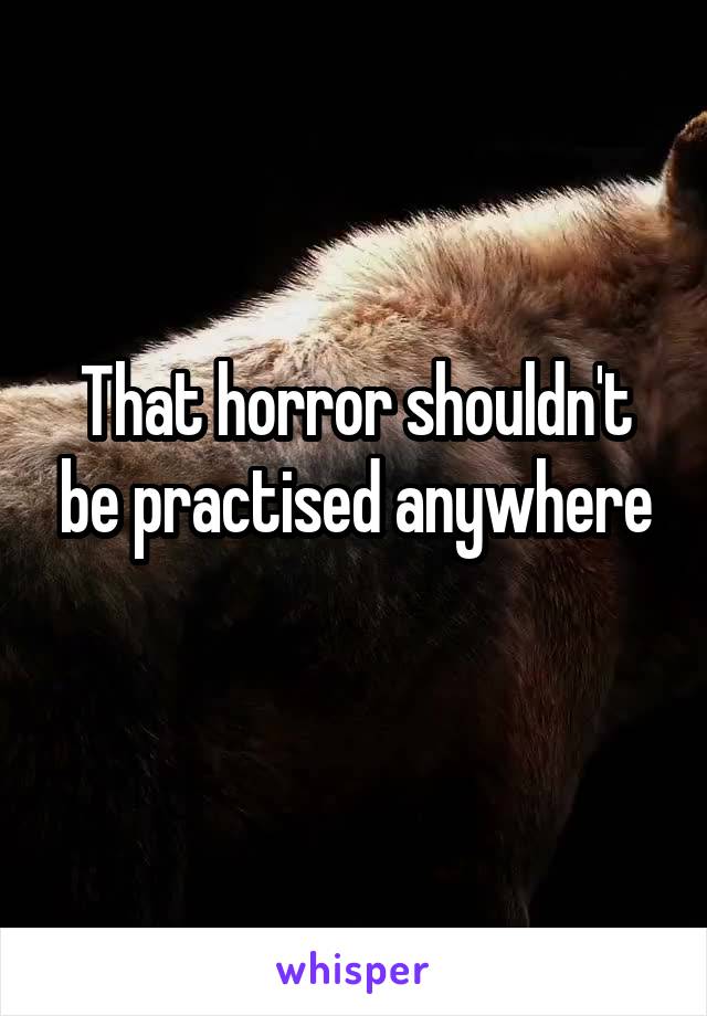 That horror shouldn't be practised anywhere
