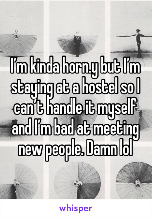 I’m kinda horn.y but I’m staying at a hostel so I can’t handle it myself and I’m bad at meeting new people. Damn lol