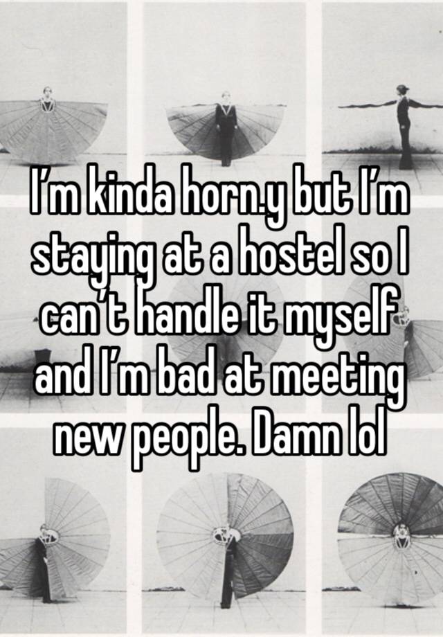 I’m kinda horn.y but I’m staying at a hostel so I can’t handle it myself and I’m bad at meeting new people. Damn lol