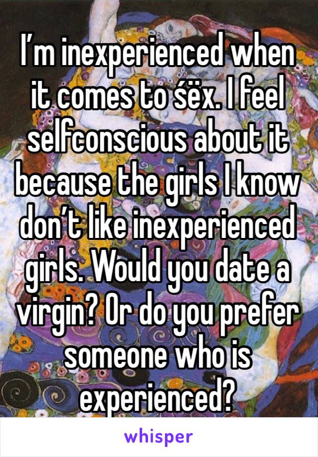 I’m inexperienced when it comes to śëx. I feel selfconscious about it because the girls I know don’t like inexperienced girls. Would you date a virgin? Or do you prefer someone who is experienced?