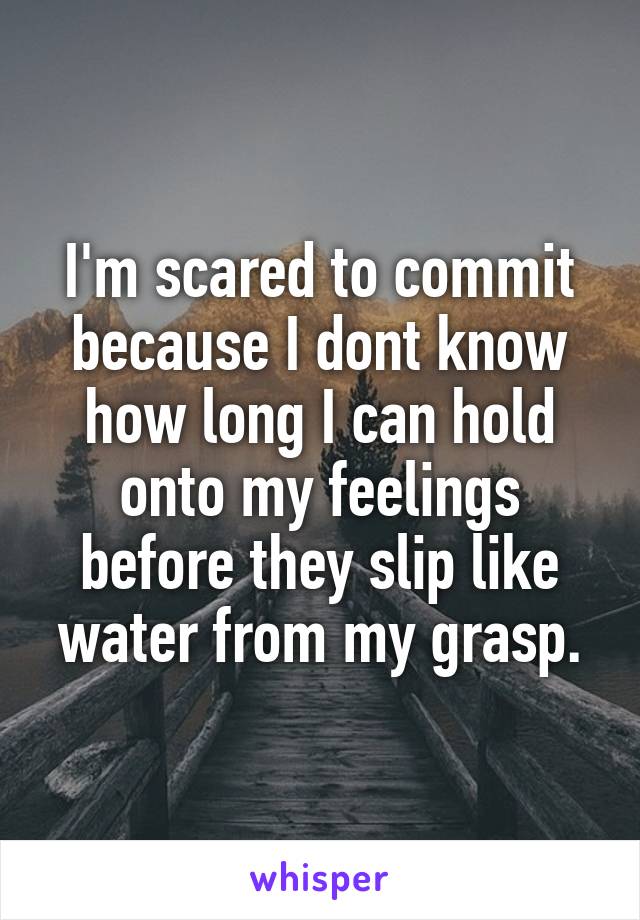 I'm scared to commit because I dont know how long I can hold onto my feelings before they slip like water from my grasp.