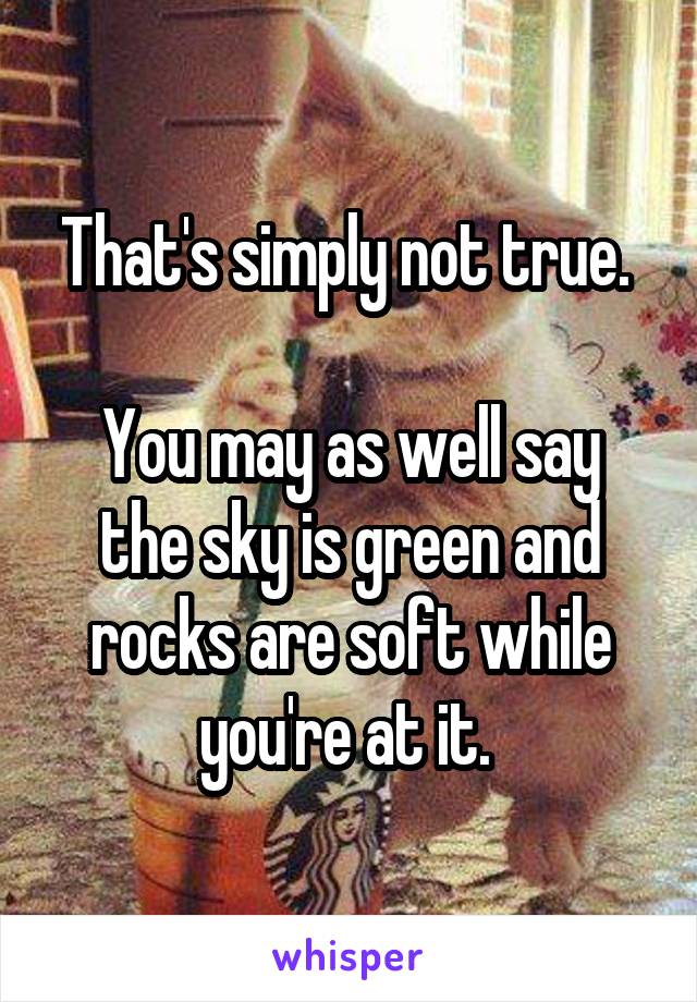 That's simply not true. 

You may as well say the sky is green and rocks are soft while you're at it. 