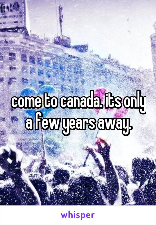 come to canada. its only a few years away.