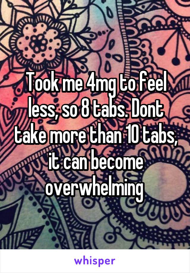 Took me 4mg to feel less, so 8 tabs. Dont take more than 10 tabs, it can become overwhelming 