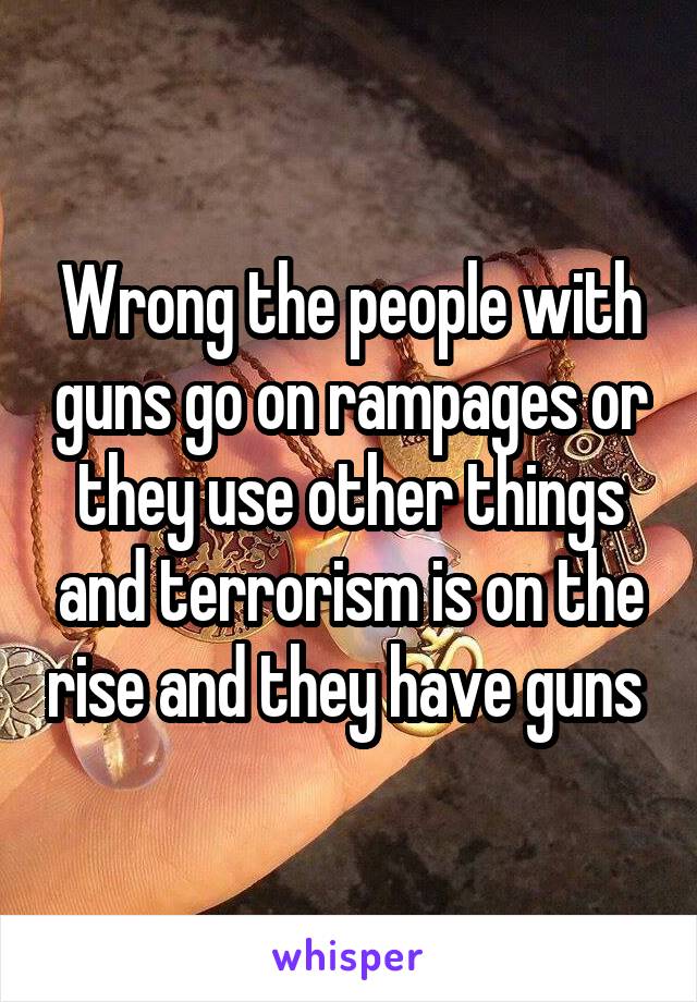 Wrong the people with guns go on rampages or they use other things and terrorism is on the rise and they have guns 