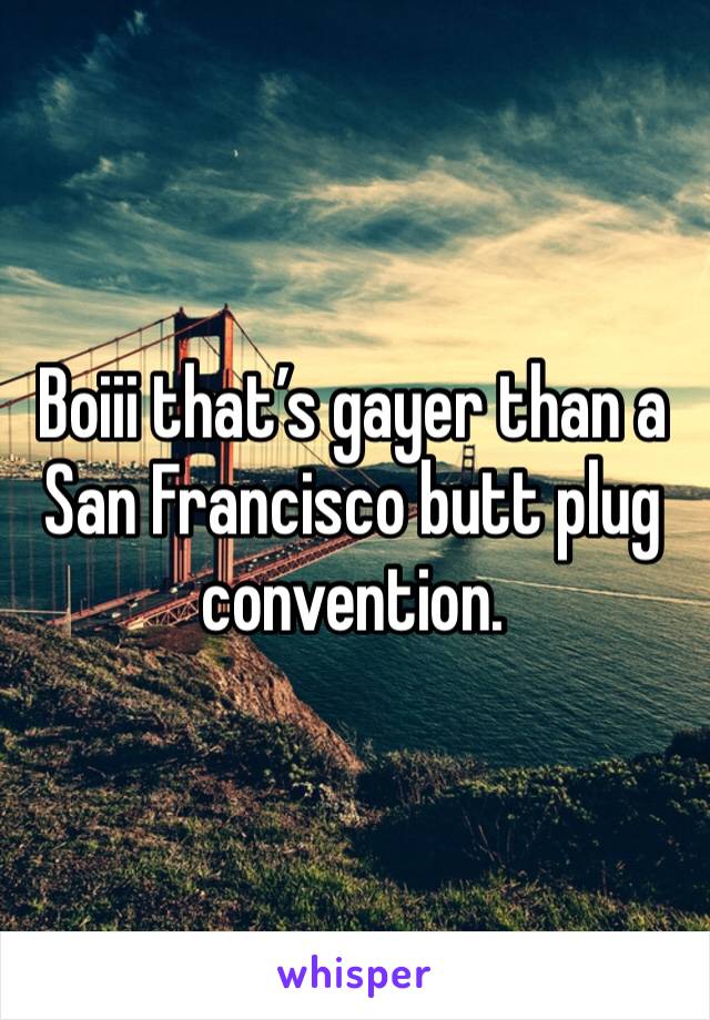 Boiii that’s gayer than a San Francisco butt plug convention.