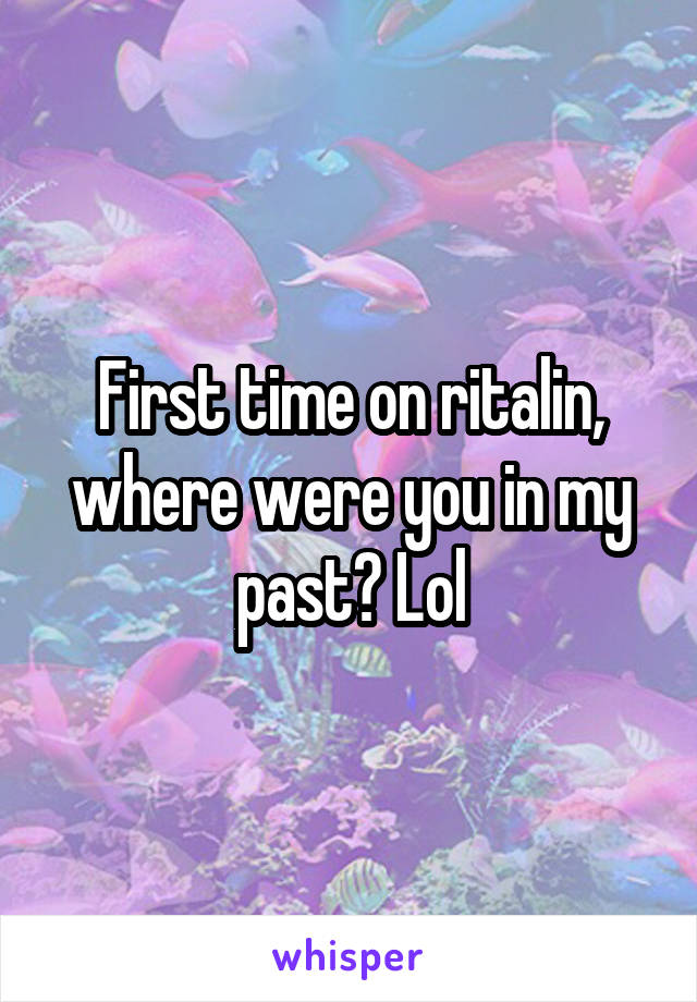 First time on ritalin, where were you in my past? Lol