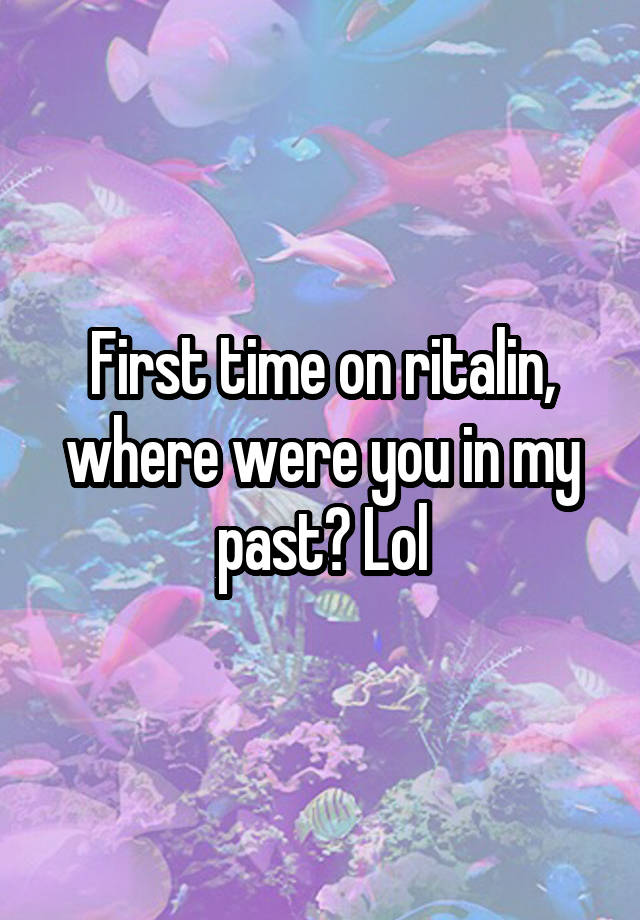 First time on ritalin, where were you in my past? Lol