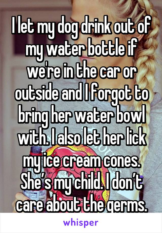 I let my dog drink out of my water bottle if we're in the car or outside and I forgot to bring her water bowl with. I also let her lick my ice cream cones. She’s my child. I don’t care about the germs.