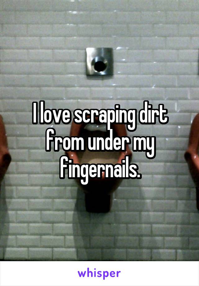 I love scraping dirt from under my fingernails.