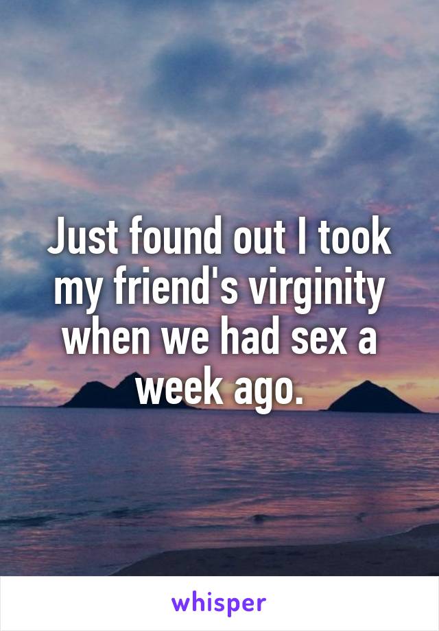 Just found out I took my friend's virginity when we had sex a week ago.