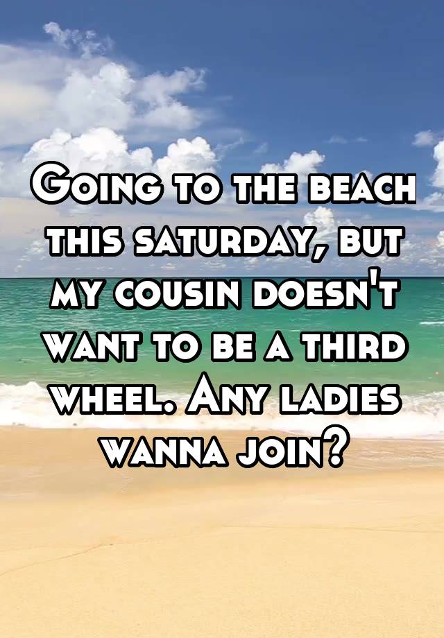 Going to the beach this saturday, but my cousin doesn't want to be a third wheel. Any ladies wanna join?