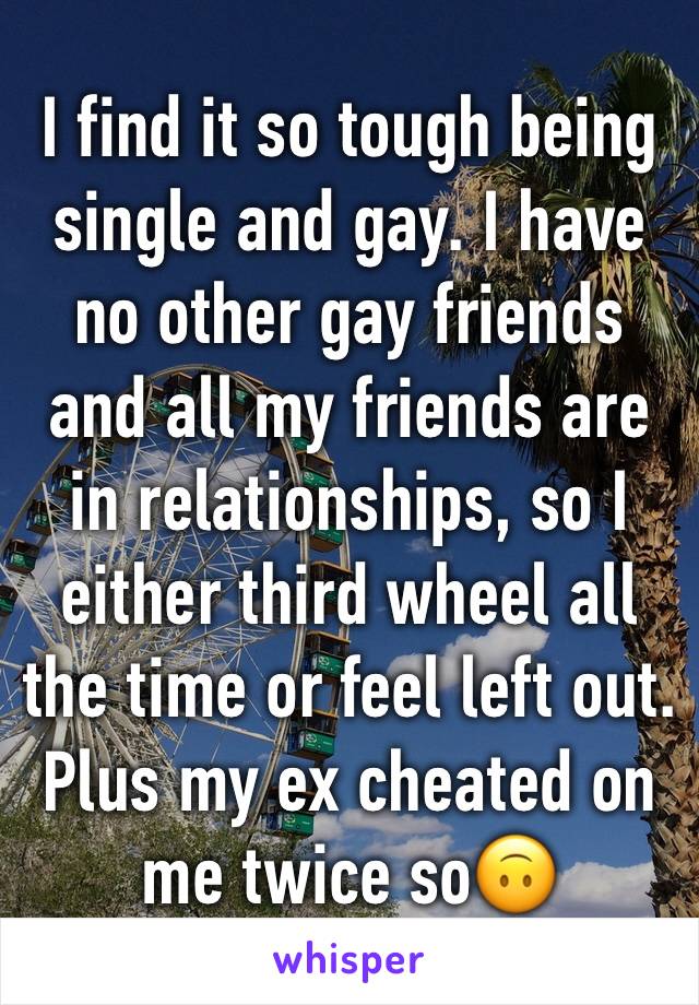 I find it so tough being single and gay. I have no other gay friends and all my friends are in relationships, so I either third wheel all the time or feel left out. Plus my ex cheated on me twice so🙃