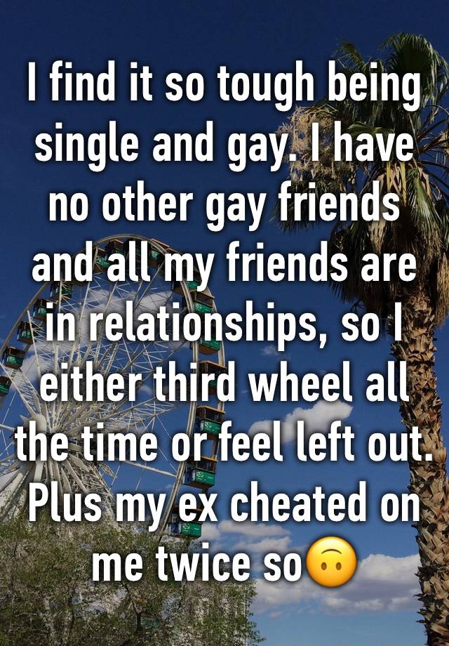 I find it so tough being single and gay. I have no other gay friends and all my friends are in relationships, so I either third wheel all the time or feel left out. Plus my ex cheated on me twice so🙃