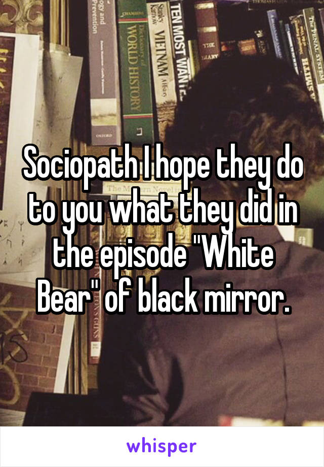 Sociopath I hope they do to you what they did in the episode "White Bear" of black mirror.