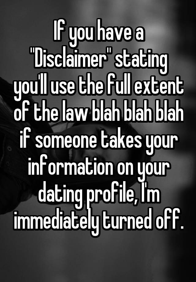 If you have a "Disclaimer" stating you'll use the full extent of the law blah blah blah if someone takes your information on your dating profile, I'm immediately turned off. 