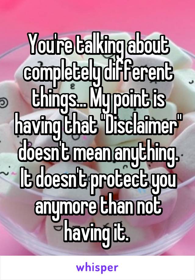 You're talking about completely different things... My point is having that "Disclaimer" doesn't mean anything. It doesn't protect you anymore than not having it. 