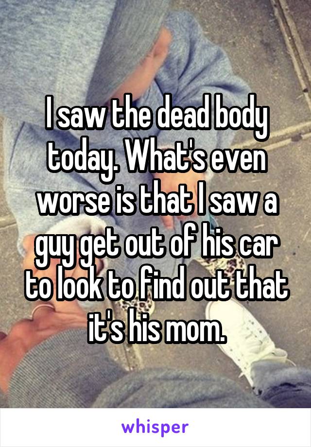 I saw the dead body today. What's even worse is that I saw a guy get out of his car to look to find out that it's his mom.