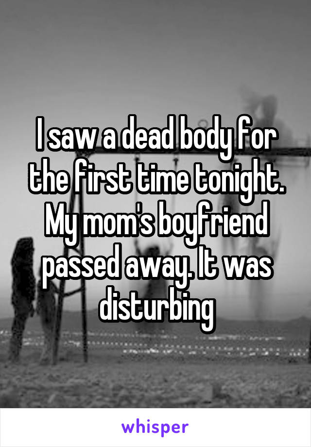 I saw a dead body for the first time tonight. My mom's boyfriend passed away. It was disturbing