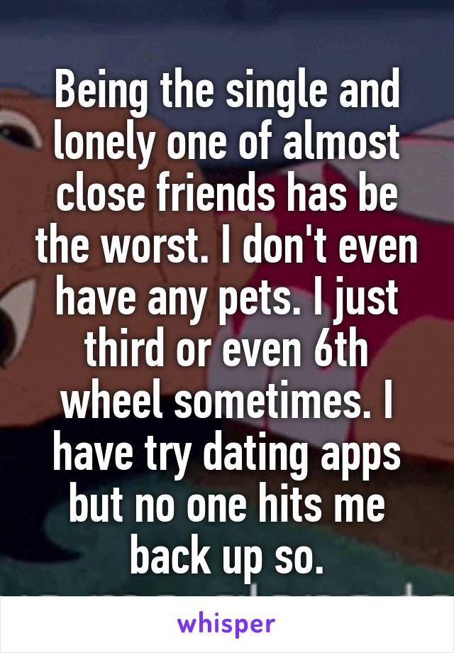 Being the single and lonely one of almost close friends has be the worst. I don't even have any pets. I just third or even 6th wheel sometimes. I have try dating apps but no one hits me back up so.