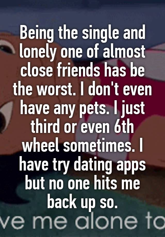 Being the single and lonely one of almost close friends has be the worst. I don't even have any pets. I just third or even 6th wheel sometimes. I have try dating apps but no one hits me back up so.