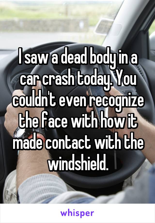 I saw a dead body in a car crash today. You couldn't even recognize the face with how it made contact with the windshield.