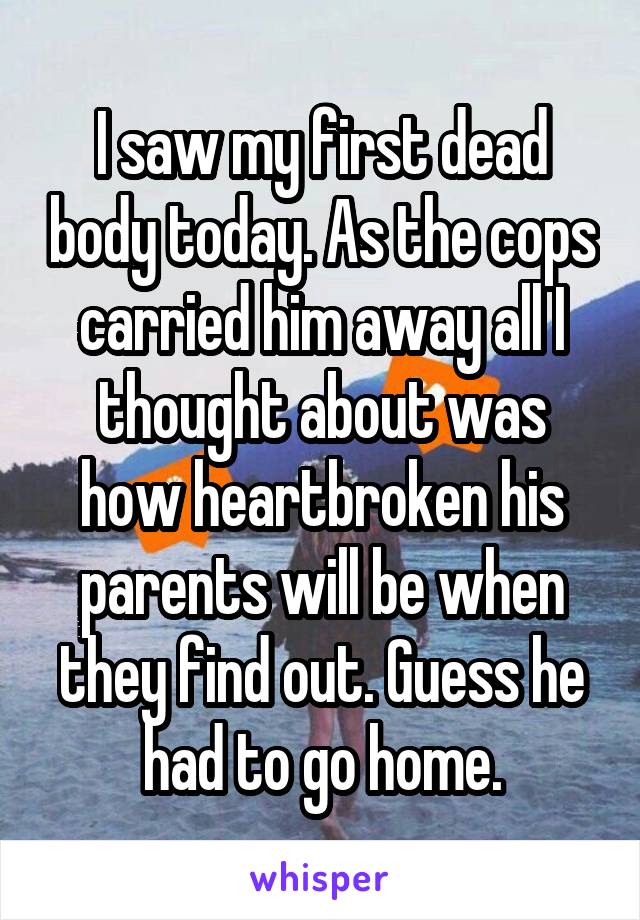 I saw my first dead body today. As the cops carried him away all I thought about was how heartbroken his parents will be when they find out. Guess he had to go home.