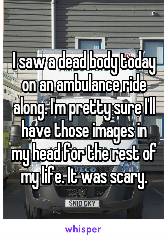 I saw a dead body today on an ambulance ride along. I'm pretty sure I'll have those images in my head for the rest of my life. It was scary.