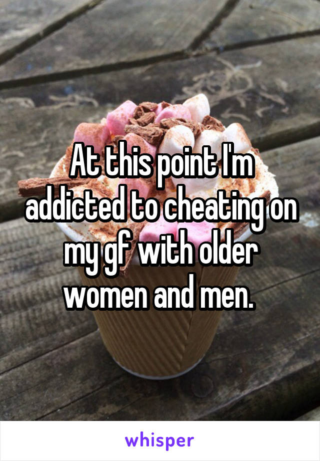 At this point I'm addicted to cheating on my gf with older women and men. 