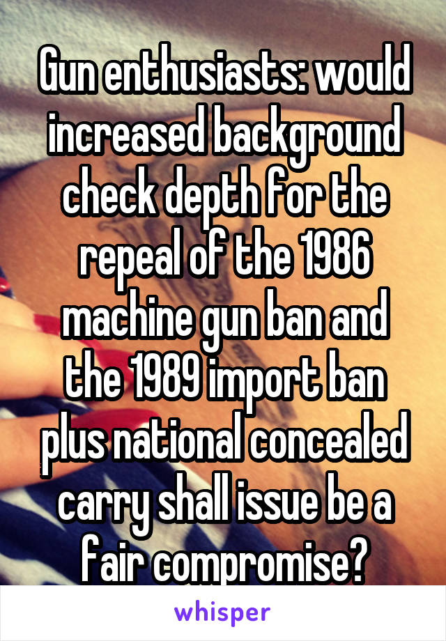 Gun enthusiasts: would increased background check depth for the repeal of the 1986 machine gun ban and the 1989 import ban plus national concealed carry shall issue be a fair compromise?