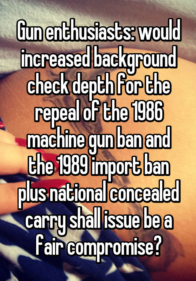 Gun enthusiasts: would increased background check depth for the repeal of the 1986 machine gun ban and the 1989 import ban plus national concealed carry shall issue be a fair compromise?