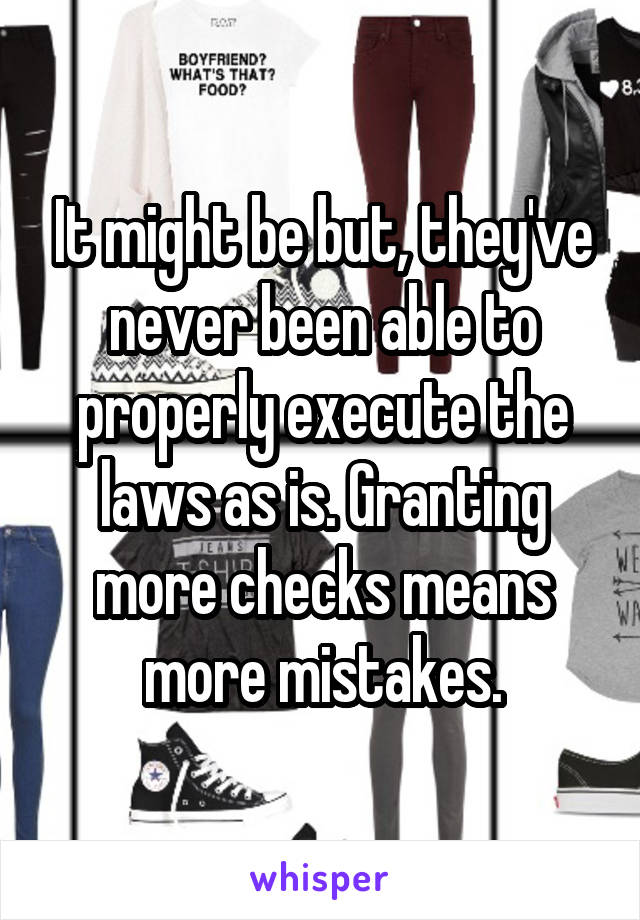 It might be but, they've never been able to properly execute the laws as is. Granting more checks means more mistakes.