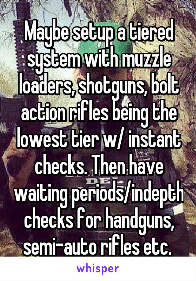 Maybe setup a tiered system with muzzle loaders, shotguns, bolt action rifles being the lowest tier w/ instant checks. Then have waiting periods/indepth checks for handguns, semi-auto rifles etc. 