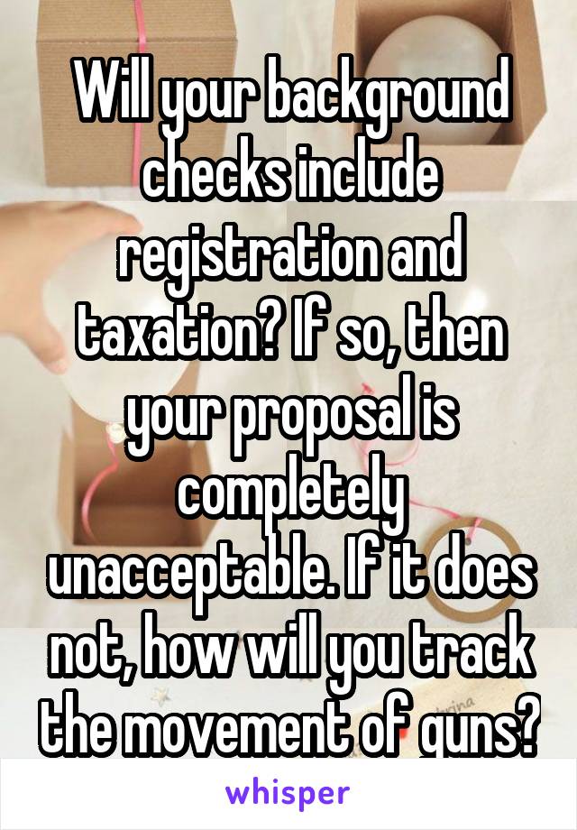 Will your background checks include registration and taxation? If so, then your proposal is completely unacceptable. If it does not, how will you track the movement of guns?