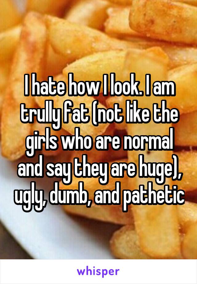 I hate how I look. I am trully fat (not like the girls who are normal and say they are huge), ugly, dumb, and pathetic