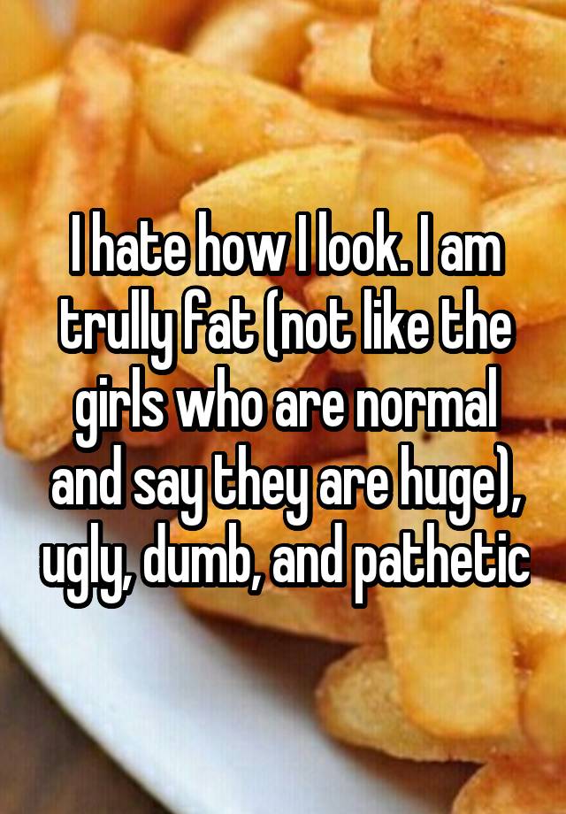 I hate how I look. I am trully fat (not like the girls who are normal and say they are huge), ugly, dumb, and pathetic