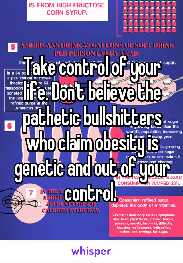 Take control of your life. Don't believe the pathetic bullshitters who claim obesity is genetic and out of your control. 