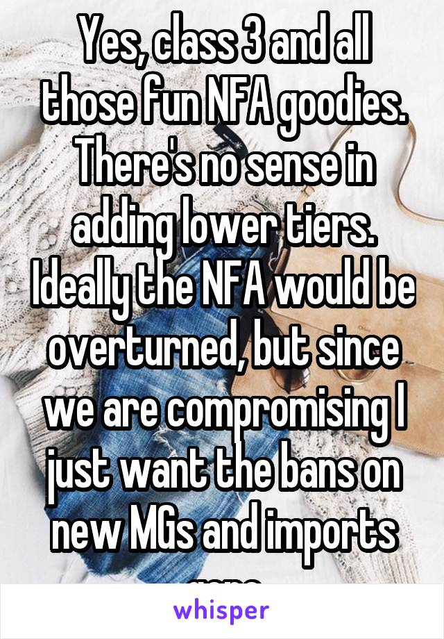 Yes, class 3 and all those fun NFA goodies. There's no sense in adding lower tiers. Ideally the NFA would be overturned, but since we are compromising I just want the bans on new MGs and imports gone