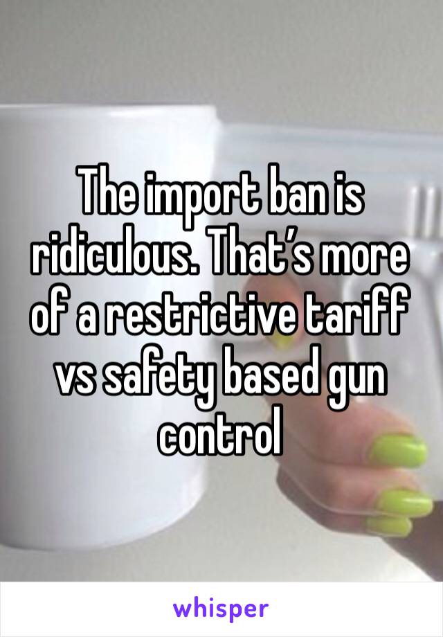 The import ban is ridiculous. That’s more of a restrictive tariff vs safety based gun control