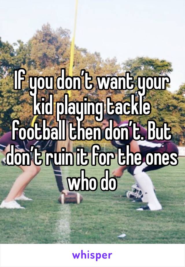 If you don’t want your kid playing tackle football then don’t. But don’t ruin it for the ones who do