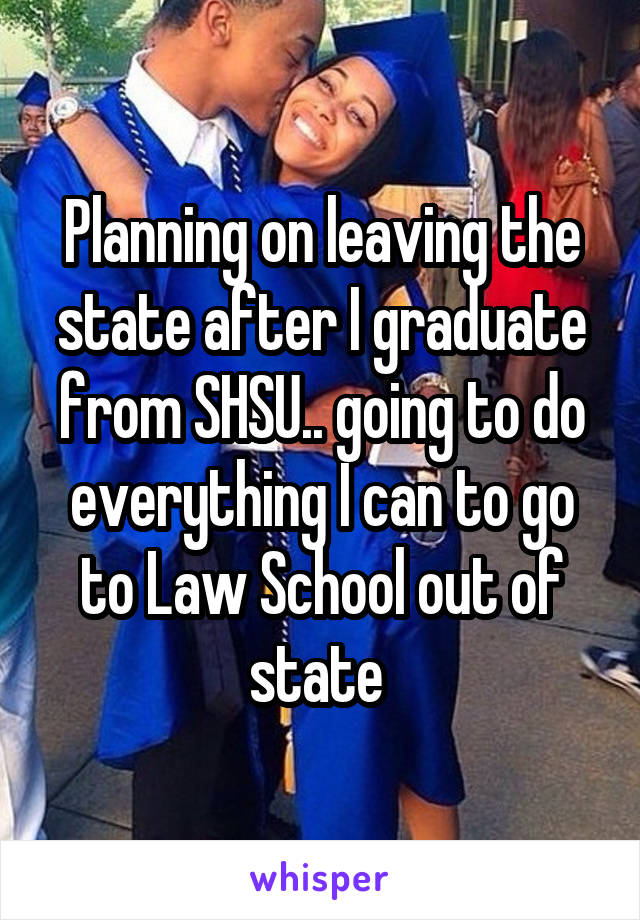 Planning on leaving the state after I graduate from SHSU.. going to do everything I can to go to Law School out of state 