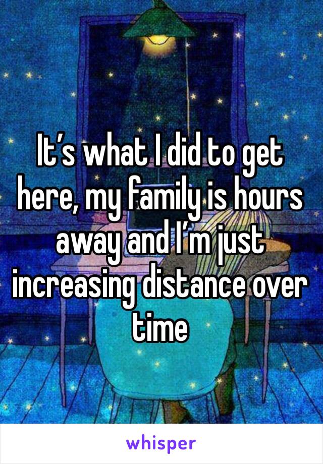 It’s what I did to get here, my family is hours away and I’m just increasing distance over time