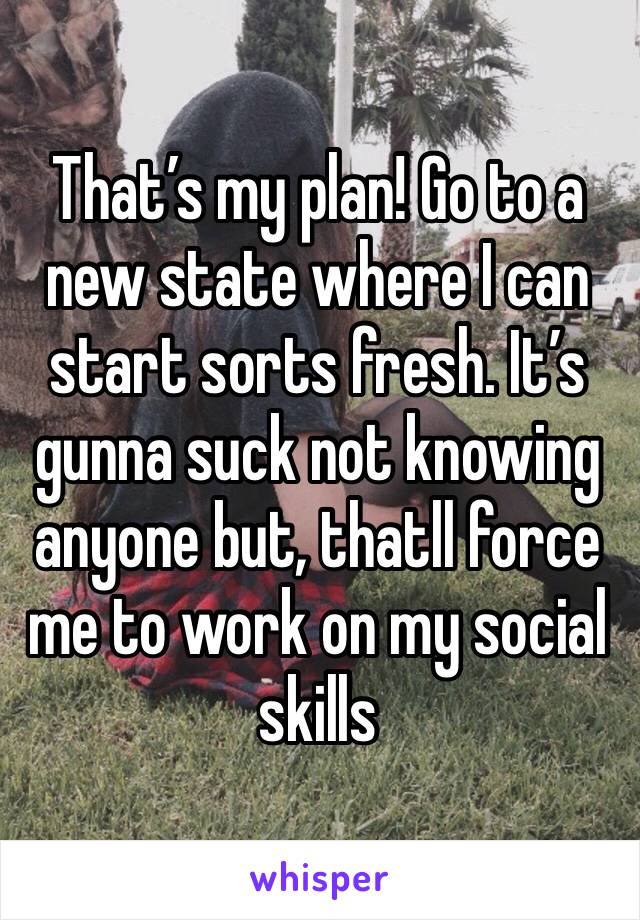 That’s my plan! Go to a new state where I can start sorts fresh. It’s gunna suck not knowing anyone but, thatll force me to work on my social skills