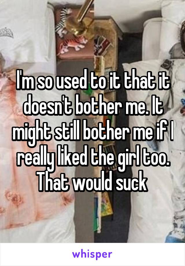 I'm so used to it that it doesn't bother me. It might still bother me if I really liked the girl too. That would suck 