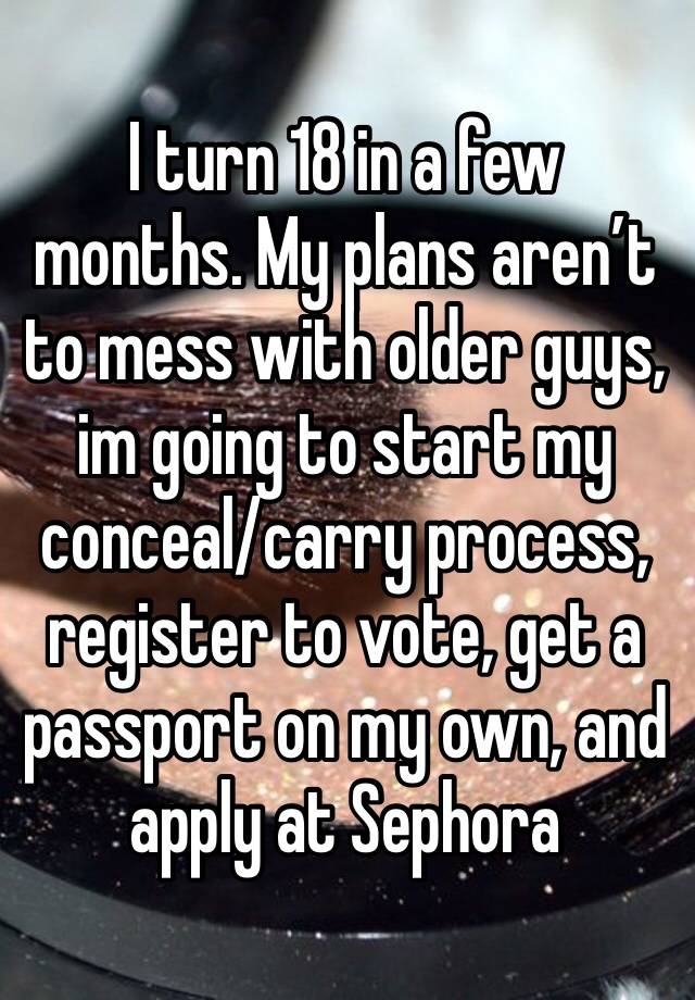 I turn 18 in a few months. My plans aren’t to mess with older guys, im going to start my conceal/carry process, register to vote, get a passport on my own, and apply at Sephora