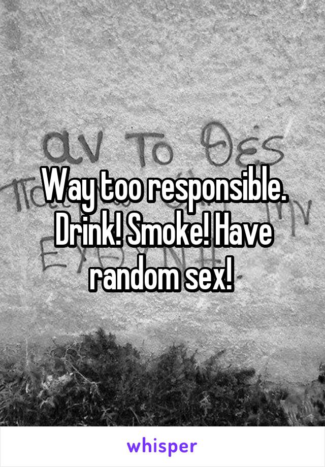 Way too responsible. Drink! Smoke! Have random sex! 