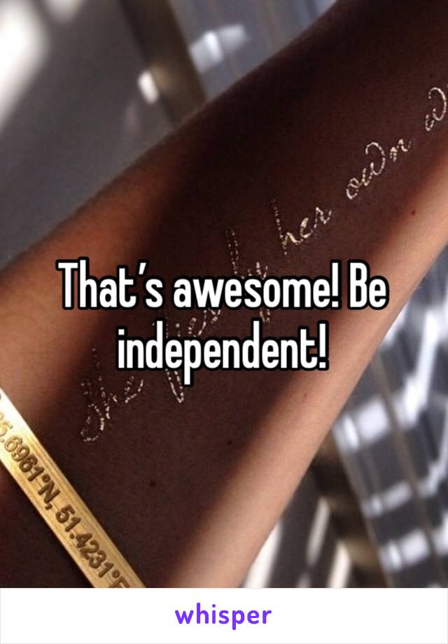 That’s awesome! Be independent! 