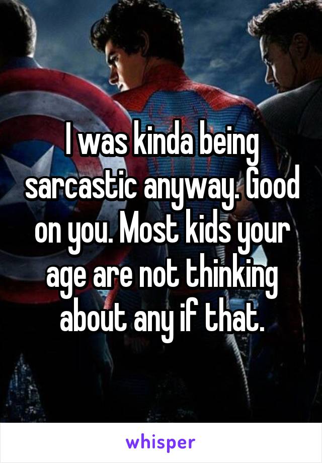 I was kinda being sarcastic anyway. Good on you. Most kids your age are not thinking about any if that.